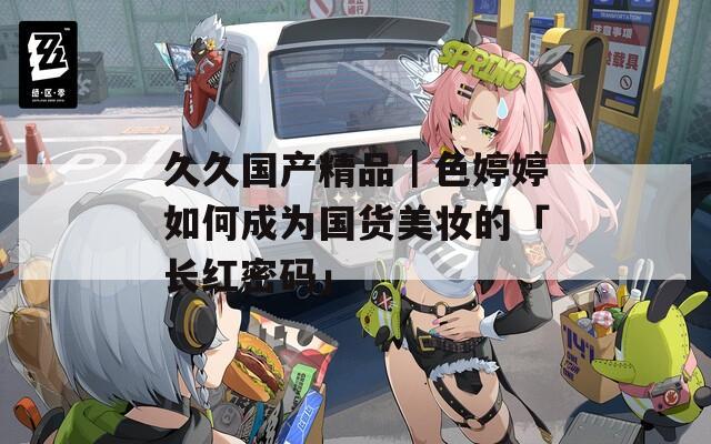久久国产精品｜色婷婷如何成为国货美妆的「长红密码」