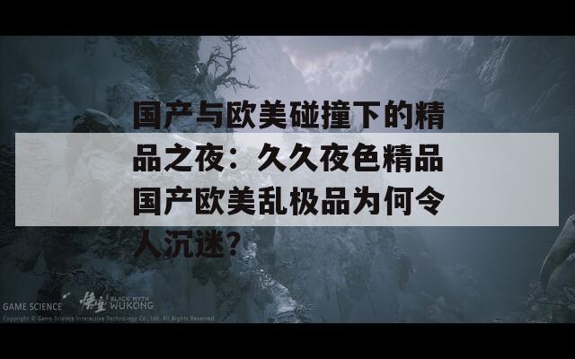 国产与欧美碰撞下的精品之夜：久久夜色精品国产欧美乱极品为何令人沉迷？