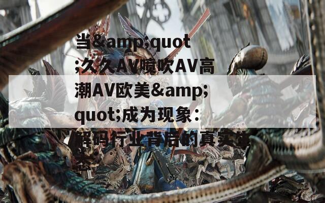 当&amp;quot;久久AV喷吹AV高潮AV欧美&amp;quot;成为现象：解码行业背后的真实生态