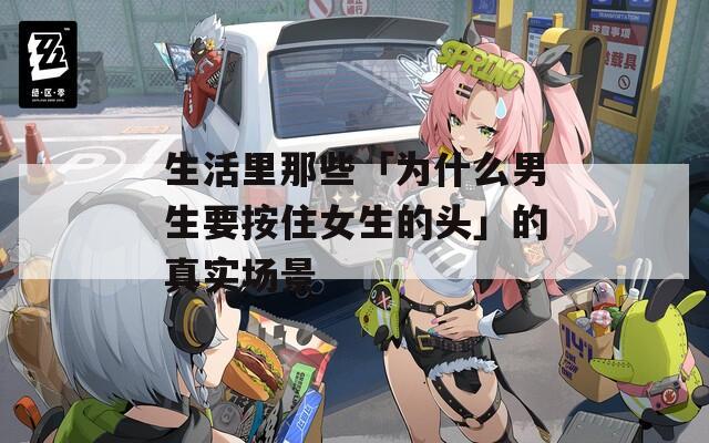 生活里那些「为什么男生要按住女生的头」的真实场景