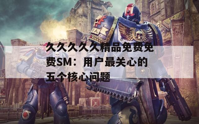 久久久久久精品免费免费SM：用户最关心的五个核心问题