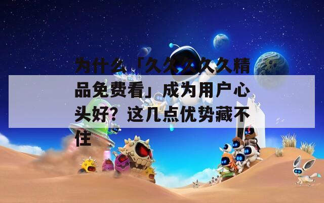 为什么「久久久久久精品免费看」成为用户心头好？这几点优势藏不住