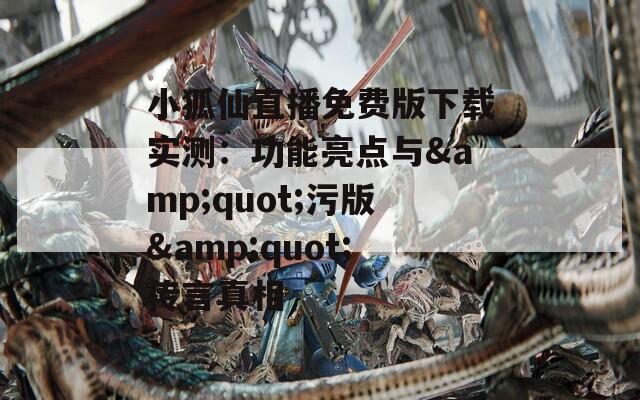 小狐仙直播免费版下载实测：功能亮点与&amp;quot;污版&amp;quot;传言真相