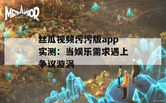 丝瓜视频污污版app实测：当娱乐需求遇上争议漩涡