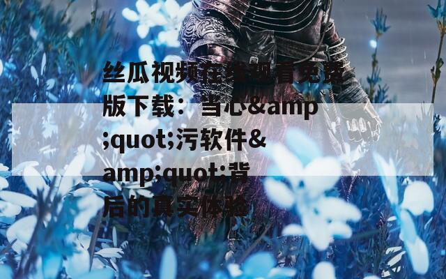 丝瓜视频在线观看免费版下载：当心&amp;quot;污软件&amp;quot;背后的真实体验