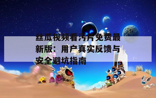 丝瓜视频看污片免费最新版：用户真实反馈与安全避坑指南